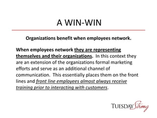 A WIN-WIN
Organizations benefit when employees network.
When employees network they are representing
themselves and their organizations. In this context they
are an extension of the organizations formal marketing
efforts and serve as an additional channel of
communication. This essentially places them on the front
lines and front line employees almost always receive
training prior to interacting with customers.
 