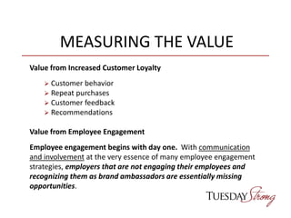 MEASURING THE VALUE
Value from Increased Customer Loyalty
 Customer behavior
 Repeat purchases
 Customer feedback
 Recommendations
Value from Employee Engagement
Employee engagement begins with day one. With communication
and involvement at the very essence of many employee engagement
strategies, employers that are not engaging their employees and
recognizing them as brand ambassadors are essentially missing
opportunities.
 