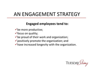 AN ENGAGEMENT STRATEGY
Engaged employees tend to:
be more productive;
focus on quality;
be proud of their work and organization;
positively promote the organization; and
have increased longevity with the organization.
 