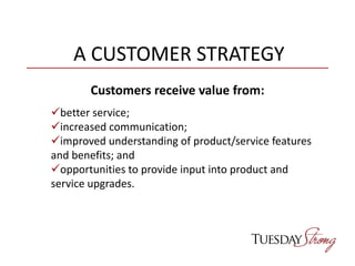 A CUSTOMER STRATEGY
Customers receive value from:
better service;
increased communication;
improved understanding of product/service features
and benefits; and
opportunities to provide input into product and
service upgrades.
 
