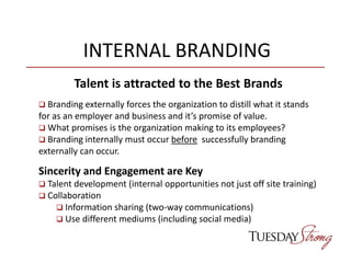 INTERNAL BRANDING
Talent is attracted to the Best Brands
 Branding externally forces the organization to distill what it stands
for as an employer and business and it’s promise of value.
 What promises is the organization making to its employees?
 Branding internally must occur before successfully branding
externally can occur.
Sincerity and Engagement are Key
 Talent development (internal opportunities not just off site training)
 Collaboration
 Information sharing (two-way communications)
 Use different mediums (including social media)
 