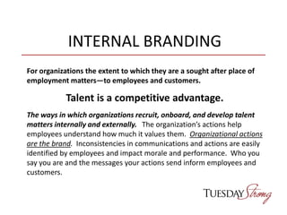 INTERNAL BRANDING
For organizations the extent to which they are a sought after place of
employment matters—to employees and customers.
Talent is a competitive advantage.
The ways in which organizations recruit, onboard, and develop talent
matters internally and externally. The organization’s actions help
employees understand how much it values them. Organizational actions
are the brand. Inconsistencies in communications and actions are easily
identified by employees and impact morale and performance. Who you
say you are and the messages your actions send inform employees and
customers.
 