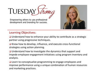 Empowering others to use professional
development and branding for success.
Learning Objectives:
 Understand how to enhance your ability to contribute as a strategic
partner using progressive techniques.
 Know how to develop, influence, and execute cross-functional
strategies using action planning.
 Understand how to investigate the dynamics that support and
impede employee engagement initiatives using program inventory and
analysis.
 Learn to conceptualize programming to engage employees and
improve performance using a unique combination of human resources
and marketing practices.
 