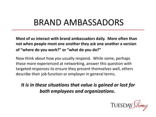 BRAND AMBASSADORS
Most of us interact with brand ambassadors daily. More often than
not when people meet one another they ask one another a version
of “where do you work?” or “what do you do?”
Now think about how you usually respond. While some, perhaps
those more experienced at networking, answer this question with
targeted responses to ensure they present themselves well, others
describe their job function or employer in general terms.
It is in these situations that value is gained or lost for
both employees and organizations.
 