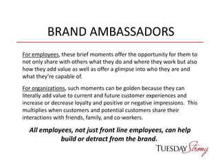 BRAND AMBASSADORS
For employees, these brief moments offer the opportunity for them to
not only share with others what they do and where they work but also
how they add value as well as offer a glimpse into who they are and
what they’re capable of.
For organizations, such moments can be golden because they can
literally add value to current and future customer experiences and
increase or decrease loyalty and positive or negative impressions. This
multiplies when customers and potential customers share their
interactions with friends, family, and co-workers.
All employees, not just front line employees, can help
build or detract from the brand.
 