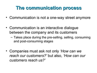 The communication process Communication is not a one-way street anymore Communication is an interactive dialogue between the company and its customers Takes place during the pre-selling, selling, consuming and post-consuming stages Companies must ask not only  ‘How can we reach our customers?’  but also,  ‘How can our customers reach us?’ 