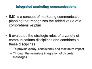 Integrated marketing communications IMC is a concept of marketing communication planning that recognizes the added value of a comprehensive plan It evaluates the strategic roles of a variety of communications disciplines and combines all these disciplines To provide clarity, consistency and maximum impact Through the seamless integration of discrete messages 