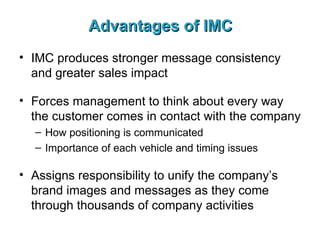 Advantages of IMC IMC produces stronger message consistency and greater sales impact Forces management to think about every way the customer comes in contact with the company How positioning is communicated Importance of each vehicle and timing issues Assigns responsibility to unify the company’s brand images and messages as they come through thousands of company activities 