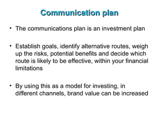 Communication plan The communications plan is an investment plan Establish goals, identify alternative routes, weigh up the risks, potential benefits and decide which route is likely to be effective, within your financial limitations By using this as a model for investing, in different channels, brand value can be increased 