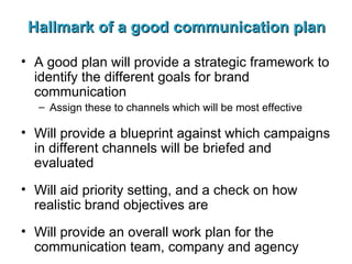 Hallmark of a good communication plan A good plan will provide a strategic framework to identify the different goals for brand communication Assign these to channels which will be most effective Will provide a blueprint against which campaigns in different channels will be briefed and evaluated Will aid priority setting, and a check on how realistic brand objectives are Will provide an overall work plan for the communication team, company and agency 