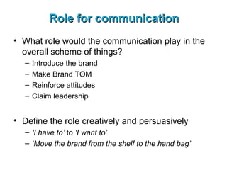 Role for communication What role would the communication play in the overall scheme of things? Introduce the brand Make Brand TOM Reinforce attitudes Claim leadership Define the role creatively and persuasively ‘ I have to’  to  ‘I want to’ ‘ Move the brand from the shelf to the hand bag’ 