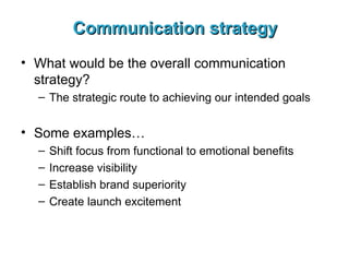 Communication strategy What would be the overall communication strategy? The strategic route to achieving our intended goals Some examples… Shift focus from functional to emotional benefits Increase visibility Establish brand superiority Create launch excitement 