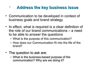 Address the key business issue   Communication to be developed in context of business goals and brand strategy In effect, what is required is a clear definition of the role of our brand communications – a need to be able to answer the questions What is the purpose of this communication? How does our Communication fit into the life of the brand?   The question to ask are: What is the business-based purpose of the communication? Why are we doing it? 