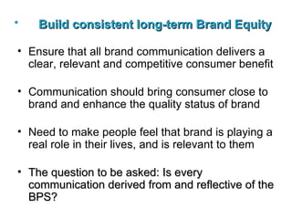 Build consistent long-term Brand Equity   Ensure that all brand communication delivers a clear, relevant and competitive consumer benefit Communication should bring consumer close to brand and enhance the quality status of brand Need to make people feel that brand is playing a real role in their lives, and is relevant to them The question to be asked: Is every communication derived from and reflective of the BPS ? 