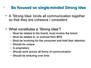 Be focused on single-minded Strong Idea   A ‘Strong Idea’ binds all communication together so that they are cohesive / consistent What constitutes a ‘Strong Idea’? Must be related to the brand; must involve the brand Must be related to, or evolved from BPS Must be involving for the consumer and hold their attention Should be unique Is proprietary Should work across all forms of communication Should be enduring over time   