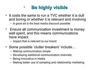 Be highly visible   It costs the same to run a TVC whether it is dull and boring or whether it is relevant and involving A good ad is the best media discount possible Ensure a ll communication investment is money well spent, and this means communications have impact Impact that is relevant to our brand Some possible ‘clutter breakers’ include… Making communication simple Developing additional communication channels Being innovative in media Making better use of sampling and relationship marketing 