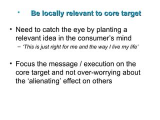 Be locally relevant to core target   Need to catch the eye by planting a relevant idea in the consumer’s mind ‘ This is just right for me and the way I live my life’ Focus the message / execution on the core target and not over-worrying about the ‘alienating’ effect on others 