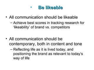 Be likeable   All communication should be likeable Achieve best scores in tracking research for ‘likeability’ of brand vs. competitors  All communication should be contemporary, both in content and tone Reflecting life as it is lived today, and positioning the brand as relevant to today’s way of life   