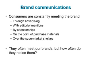 Brand communications Consumers are constantly meeting the brand Through advertising With editorial mentions By sponsorships On the point of purchase materials Over the supermarket shelves They often meet our brands, but how often do they notice them? 