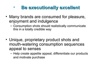 Be executionally excellent   Many brands are consumed for pleasure, enjoyment and indulgence Consumption shots should realistically communicate this in a totally credible way Unique, proprietary product shots and mouth-watering consumption sequences appeal to senses Help create appetite appeal, differentiate our products and motivate purchase   