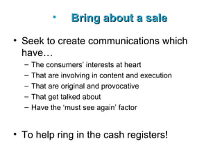 Bring about a sale   Seek to create communications which have… The consumers’ interests at heart That are involving in content and execution That are original and provocative That get talked about Have the ‘must see again’ factor To help ring in the cash registers! 