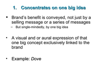 Concentrates on one big idea Brand’s benefit is conveyed, not just by a selling message or a series of messages But single-mindedly, by one big idea A visual and or aural expression of that one big concept exclusively linked to the brand Example:  Dove 