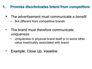 Promise discriminates brand from competitors The advertisement must communicate a  benefit But different from competitive brands   The brand must therefore communicate  uniqueness Uniqueness in physical brand itself or in some other value inextricably associated with brand Example:  Close Up, Vaseline 