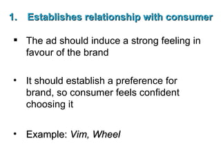 Establishes relationship with consumer The ad should induce a strong feeling in favour of the brand It should establish a preference for brand, so consumer feels confident choosing it Example:  Vim, Wheel 