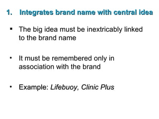 Integrates brand name with central idea The big idea must be inextricably linked to the brand name It must be remembered only in association with the brand Example:  Lifebuoy, Clinic Plus 