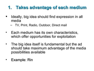 Takes advantage of each medium Ideally, big idea should find expression in all media TV, Print, Radio, Outdoor, Direct mail Each medium has its own characteristics, which offer opportunities for exploitation The big idea itself is fundamental but the ad should take maximum advantage of the media possibilities available Example: Rin 