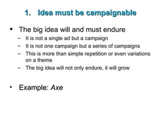 Idea must be campaignable The big idea will and must endure It is not a single ad but a campaign It is not one campaign but a series of campaigns This is more than simple repetition or even variations on a theme The big idea will not only endure, it will grow Example:  Axe 