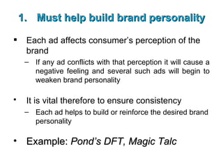 Must help build brand personality Each ad affects consumer’s perception of the brand If any ad conflicts with that perception it will cause a negative feeling and several such ads will begin to weaken brand personality It is vital therefore to ensure consistency   Each ad helps to build or reinforce the desired brand personality Example:  Pond’s DFT, Magic Talc 