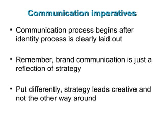 Communication imperatives Communication process begins after identity process is clearly laid out Remember, brand communication is just a reflection of strategy Put differently, strategy leads creative and not the other way around 