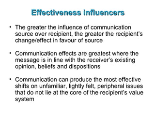 Effectiveness influencers The greater the influence of communication source over recipient, the greater the recipient’s change/effect in favour of source Communication effects are greatest where the message is in line with the receiver’s existing opinion, beliefs and dispositions Communication can produce the most effective shifts on unfamiliar, lightly felt, peripheral issues that do not lie at the core of the recipient’s value system 