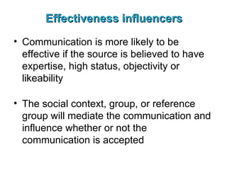 Effectiveness influencers Communication is more likely to be effective if the source is believed to have expertise, high status, objectivity or likeability The social context, group, or reference group will mediate the communication and influence whether or not the communication is accepted  