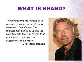 “Nothing seems more obvious to
me that a product or service only
becomes a brand when it is
imbued with profound values that
translate into fact and feeling that
employees can project and
customers can embrace.”
Sir Richard Branson
WHAT IS BRAND?
 