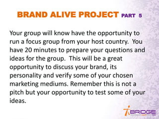 BRAND ALIVE PROJECT PART 5
Your group will know have the opportunity to
run a focus group from your host country. You
have 20 minutes to prepare your questions and
ideas for the group. This will be a great
opportunity to discuss your brand, its
personality and verify some of your chosen
marketing mediums. Remember this is not a
pitch but your opportunity to test some of your
ideas.
 