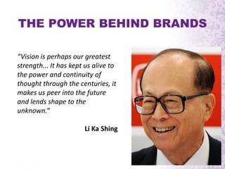 “Vision is perhaps our greatest
strength... It has kept us alive to
the power and continuity of
thought through the centuries, it
makes us peer into the future
and lends shape to the
unknown.”
Li Ka Shing
THE POWER BEHIND BRANDS
 