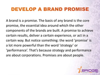 A brand is a promise. The basis of any brand is the core
promise, the essential idea around which the other
components of the brands are built. A promise to achieve
certain results, deliver a certain experience, or act in a
certain way. But notice something: the word ‘promise’ is
a lot more powerful than the word ‘strategy’ or
‘performance’. That’s because strategy and performance
are about corporations. Promises are about people.
 