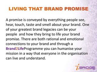 A promise is conveyed by everything people see,
hear, touch, taste and smell about your brand. One
of your greatest brand legacies can be your
people and how they bring to life your brand
promise. There are both rational and emotional
connections to your brand and through a
Brand2LifeProgramme you can humanise your
mission in a way that everyone in the organisation
can live and understand.
 