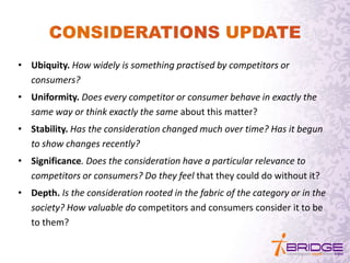 • Ubiquity. How widely is something practised by competitors or
consumers?
• Uniformity. Does every competitor or consumer behave in exactly the
same way or think exactly the same about this matter?
• Stability. Has the consideration changed much over time? Has it begun
to show changes recently?
• Significance. Does the consideration have a particular relevance to
competitors or consumers? Do they feel that they could do without it?
• Depth. Is the consideration rooted in the fabric of the category or in the
society? How valuable do competitors and consumers consider it to be
to them?
 