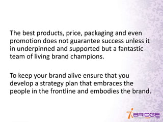 The best products, price, packaging and even
promotion does not guarantee success unless it
in underpinned and supported but a fantastic
team of living brand champions.
To keep your brand alive ensure that you
develop a strategy plan that embraces the
people in the frontline and embodies the brand.
 