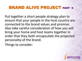 BRAND ALIVE PROJECT PART 6
Put together a short people strategy plan to
ensure that your people in the host country are
connected to the brand values and promise.
Also take careful consideration of how you will
bring your home and host teams together in
order that they both encapsulate the projected
personality of the brand.
Things to consider:
 