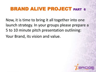 BRAND ALIVE PROJECT PART 6
Now, it is time to bring it all together into one
launch strategy. In your groups please prepare a
5 to 10 minute pitch presentation outlining:
Your Brand, its vision and value.
 