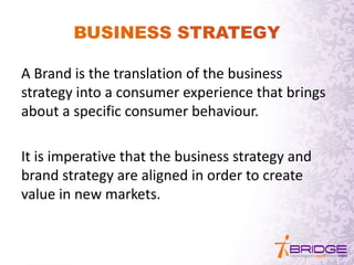 A Brand is the translation of the business
strategy into a consumer experience that brings
about a specific consumer behaviour.
It is imperative that the business strategy and
brand strategy are aligned in order to create
value in new markets.
 