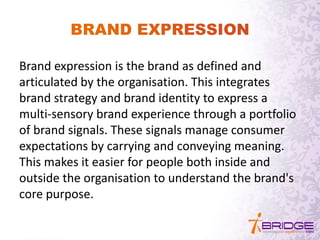 Brand expression is the brand as defined and
articulated by the organisation. This integrates
brand strategy and brand identity to express a
multi-sensory brand experience through a portfolio
of brand signals. These signals manage consumer
expectations by carrying and conveying meaning.
This makes it easier for people both inside and
outside the organisation to understand the brand's
core purpose.
 