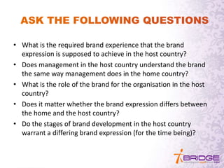 • What is the required brand experience that the brand
expression is supposed to achieve in the host country?
• Does management in the host country understand the brand
the same way management does in the home country?
• What is the role of the brand for the organisation in the host
country?
• Does it matter whether the brand expression differs between
the home and the host country?
• Do the stages of brand development in the host country
warrant a differing brand expression (for the time being)?
 