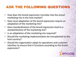 • How does the brand expression translate into the actual
marketing mix in the host market?
• Does local adaptation of the brand expression require an
adaptation of the marketing mix?
• Does standardisation of the brand expression lead to a
standardisation of the marketing mix?
• Is an adaptation of the marketing mix required?
• Should the marketing implementation be transplanted to the
host country?
• Should the organisation adapt its operations and customer
interface to ensure that it functions according to the brand
expression?
 