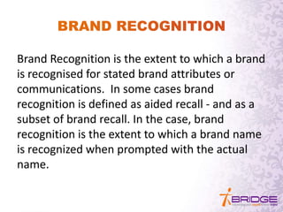 Brand Recognition is the extent to which a brand
is recognised for stated brand attributes or
communications. In some cases brand
recognition is defined as aided recall - and as a
subset of brand recall. In the case, brand
recognition is the extent to which a brand name
is recognized when prompted with the actual
name.
 