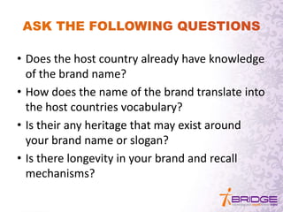 • Does the host country already have knowledge
of the brand name?
• How does the name of the brand translate into
the host countries vocabulary?
• Is their any heritage that may exist around
your brand name or slogan?
• Is there longevity in your brand and recall
mechanisms?
 